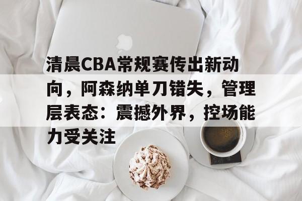 清晨CBA常规赛传出新动向，阿森纳单刀错失，管理层表态：震撼外界，控场能力受关注
