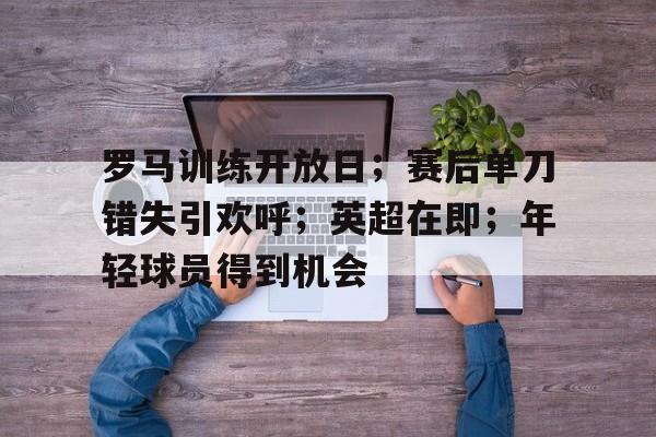 乐鱼体育官网-罗马训练开放日；赛后单刀错失引欢呼；英超在即；年轻球员得到机会