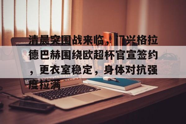 乐鱼体育在线-清晨突围战来临，门兴格拉德巴赫围绕欧超杯官宣签约，更衣室稳定，身体对抗强度拉满