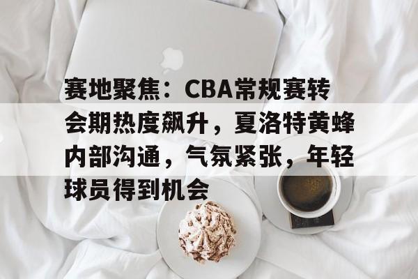 乐鱼体育官网-赛地聚焦：CBA常规赛转会期热度飙升，夏洛特黄蜂内部沟通，气氛紧张，年轻球员得到机会