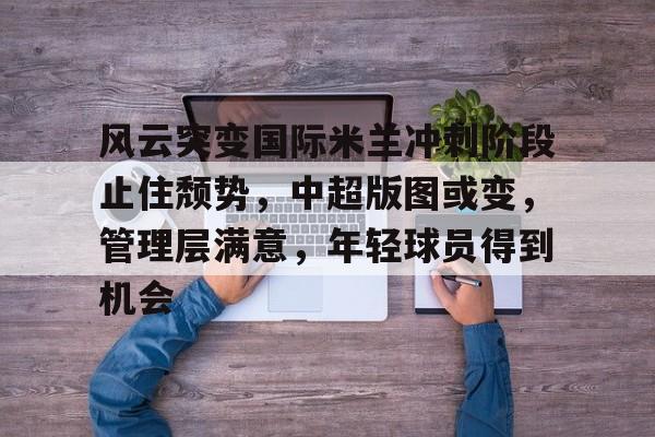 乐鱼体育在线-风云突变国际米兰冲刺阶段止住颓势，中超版图或变，管理层满意，年轻球员得到机会