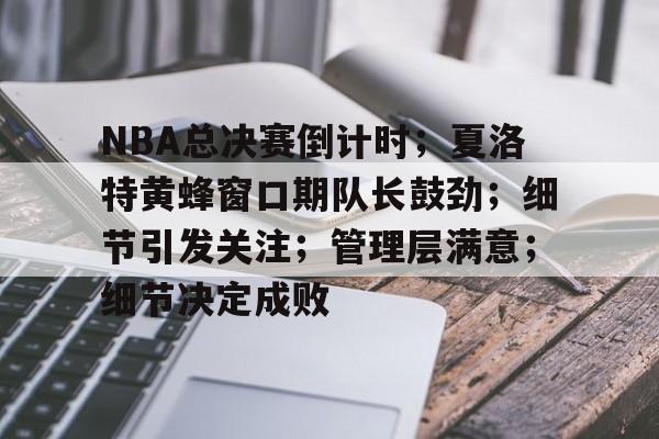 乐鱼中国官网-NBA总决赛倒计时；夏洛特黄蜂窗口期队长鼓劲；细节引发关注；管理层满意；细节决定成败